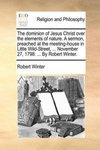 Dominion of Jesus Christ Over the Elements of Nature. a Sermon, Preached at the Meeting-House in Little Wild-Street, ... November 27, 1798