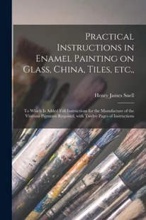 Practical Instructions in Enamel Painting on Glass, China, Tiles, Etc.,: to Which is Added Full Instructions for the Manufacture of the Vitreous Pigme - Pozostałe książki - miniaturka - grafika 1