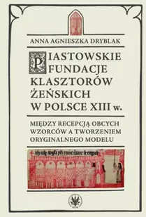 Piastowskie fundacje klasztorów żeńskich w Polsce XIII w. Między recepcją obcych wzorców - Anna Agnieszka Dryblak - Dramaty - miniaturka - grafika 1