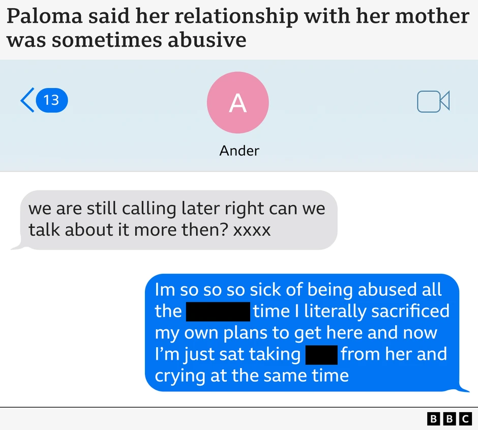 Paloma je rekla da je njen odnos sa majkom ponekad bio zlostavljački„I dalje ćemo se čuti kasnije, možemo li više da pričamo o tome tada?"„Muka mi je od toga da me sve vreme zlostavlja, bukvalno sam žrtvovala planove da bih došla ovde, i sada sedim tu i trpim njene gluposti i plačem istovremeno". | Foto: BBC