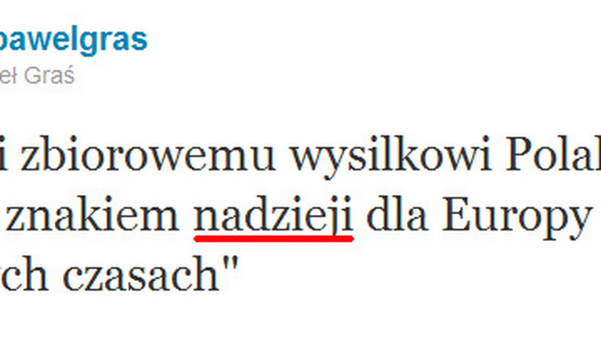 W jednym ze swoich najnowszych wpisów w serwisie społecznościowym Twitter rzecznik rządu Paweł Graś nie ustrzegł się błędu ortograficznego. "Dzięki zbiorowemu wysilkowi Polakow, Polska znakiem nadzieji (pisownia oryginalna - red.) dla Europy w tych trudnych czasach" - napisał polityk Platformy Obywatelskiej. Tym samym powtórzył on błąd, jaki kilka miesięcy temu popełnił prezydent Bronisław Komorowski.