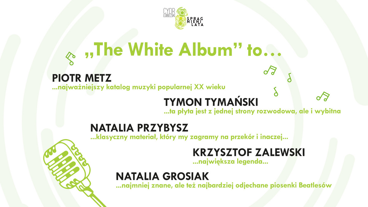 – Na piątą edycję wracam jako muzyk. Wystąpimy w repertuarze zespołu The Beatles ze słynnej "białej płyty". Takiego zespołu nie powstydziłby się sam Frank Zappa! – zapowiedział na konferencji prasowej dyrektor artystyczny festiwalu Cydr Lubelski Spragnieni Lata Tymon Tymański. Obok niego na scenie wystąpi: Natalia Przybysz, Natalia Grosiak, Krzysztof Zalewski i zespół The Transistors. O znaczeniu albumu mówił Piotr Metz: – "Biała płyta" to punkt wyjścia do opowiedzenia historii muzyki popularnej.