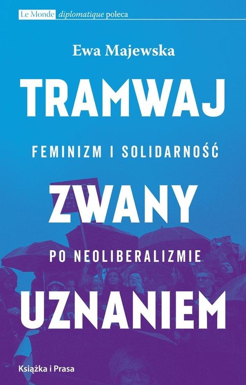 Ewa Majewska, "Tramwaj zwany uznaniem. Feminizm i solidarność po neoliberalizmie", Książka i Prasa, Warszawa 2017