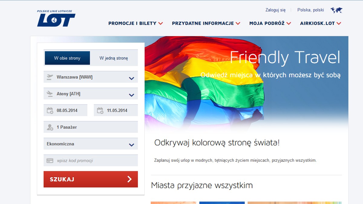 "Odkryj miejsca, w których możesz być sobą" – tak Polskie Linie Lotnicze LOT zachęcały do skorzystania z ich oferty przedstawicieli środowisk LGBT. Spółka uruchomiła specjalną usługę dla homoseksualistów i proponowała loty do miast, w których będą dobrze się bawić. – To dołączenie do europejskich standardów – mówił wczoraj Onetowi poseł Robert Biedroń. – Szkodliwa prowokacja – grzmiał z kolei Jacek Kurski. Tymczasem po niecałej dobie linie zmieniły stronę "Friendly Travel": nie ma już m.in. zdjęcia trzymających się za ręce mężczyzn, a linie zachęcają do "zaplanowania swojego urlopu w miejscach przyjaznych wszystkim".