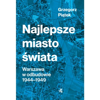Grzegorz Piątek 'Najlepsze miasto świata. Warszawa w odbudowie 1944-1949' [RECENZJA]