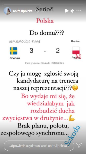 Anita Lipnicka również zabrała na Instagramie głos w sprawie porażki Polaków i zwróciła uwagę na przygotowanie zespołu przez trenera, pisząc "Czy ja mogę zgłosić swoją kandydaturę na trenera reprezentacji? Bo wydaje mi się, że wiedziałabym jak rozbudzić ducha zwycięstwa w drużynie... Brak planu, brak polotu, zespołowego synchronu. Szkoda".  