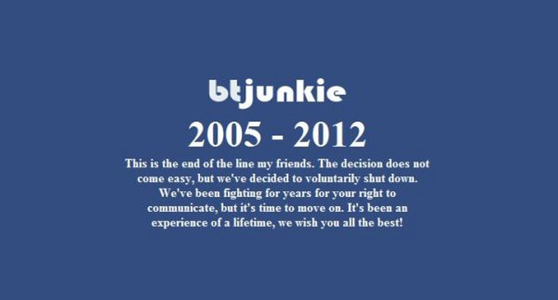 BTjunkie kończy działalność - To już koniec, nasi przyjaciele. Ta decyzja nie przyszła nam łatwo, ale postanowiliśmy dobrowolnie zamknąć nasz serwis. Walczyliśmy od lat o wasze prawo do komunikacji, ale teraz czas ruszać dalej. To było wspaniałe doświadczenie, życzymy Wam wszystkiego najlepszego – oświadczenie o takiej treści można było znaleźć na stronie serwisu torrent BTJunkie na początku lutego 2012 roku. Właściciele nie podali jednak oficjalnej przyczyny zamknięcia portalu. Media donoszą, iż zakończenie funkcjonowania BTJunkie było spowodowane obawą przed ACTA, SOPA oraz PIPA.