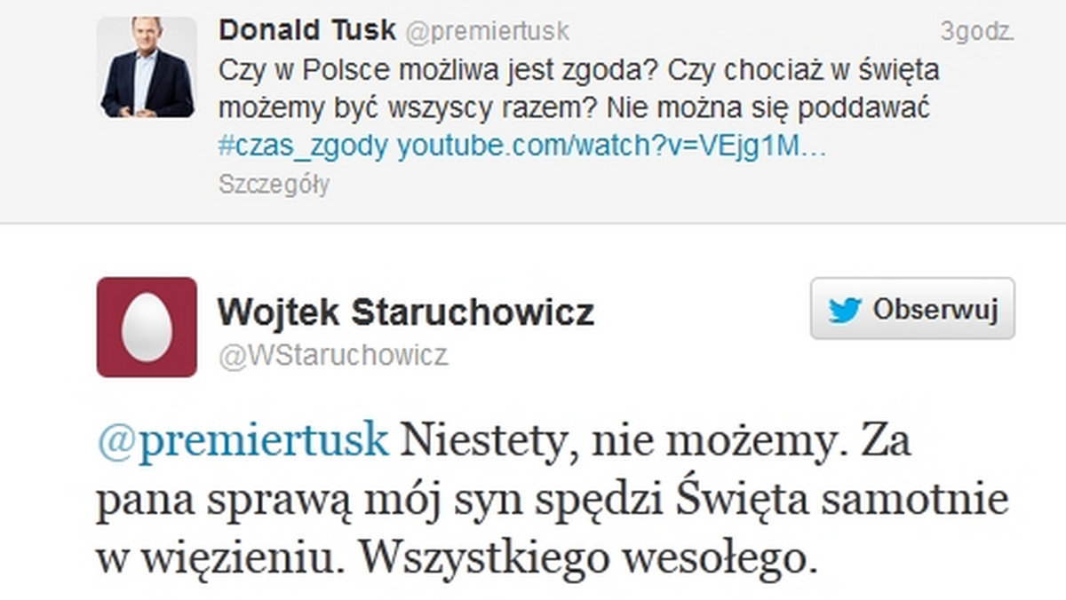 Premier Donald Tusk napisał dziś na swoim profilu na Twitterze: "Czy w Polsce możliwa jest zgoda? Czy chociaż w święta możemy być wszyscy razem? Nie można się poddawać". Na co ojciec Piotra. S (pseudonim "Staruch") odpowiedział mu: "Niestety, nie możemy. Za pana sprawą mój syn spędzi święta samotnie w więzieniu. Wszystkiego wesołego".