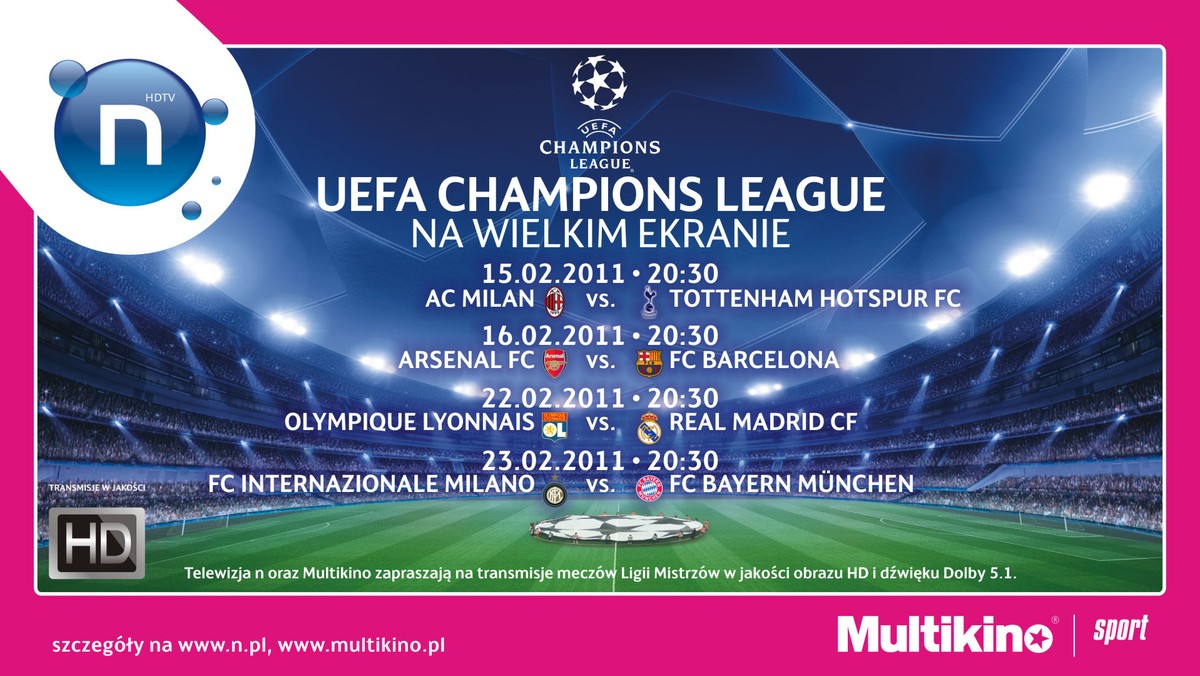 Telewizja nowej generacji n oraz Multikino zapraszają na mecze 1/8 finału Ligi Mistrzów UEFA (UEFA Champions League) na wielkich ekranach kinowych! Wszystkie mecze transmitowane będą w jakości HD (High Definition) oraz systemie audio Dolby 5.1, które zapewniają najwyższą jakość obrazu i dźwięku!