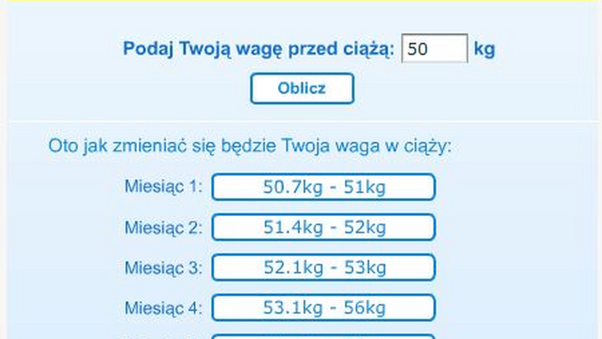 Poniższy kalkulator pozwala na obliczenie przyrostu wagi w czasie trwania ciąży. Podając swoją wagę przed ciążą możesz obliczyć jak będzie wzrastać Twoja waga podczas ciąży.Dane są liczone dla kobiet o wzroście 160-170 cm. Kobiety wyższe mogą przybrać na wadze więcej, kobiety niższe - mniej. Zmiany wagi są uwarunkowane wieloma czynnikami. Podczas ciąży mnogiej przyrost może być oczywiście większy. W trakcie ciąży należy być w ciągłym kontakcie z lekarzem prowadzącym.