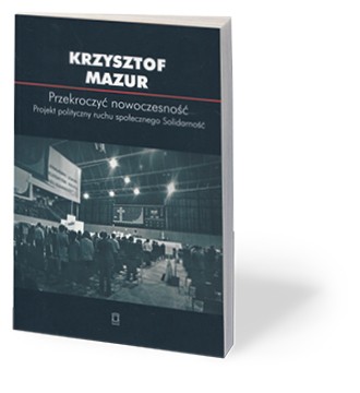 „Przekroczyć nowoczesność. Projekt polityczny ruchu społecznego Solidarność”, Krzysztof Mazur, Ośrodek Myśli Politycznej, Kraków 2017