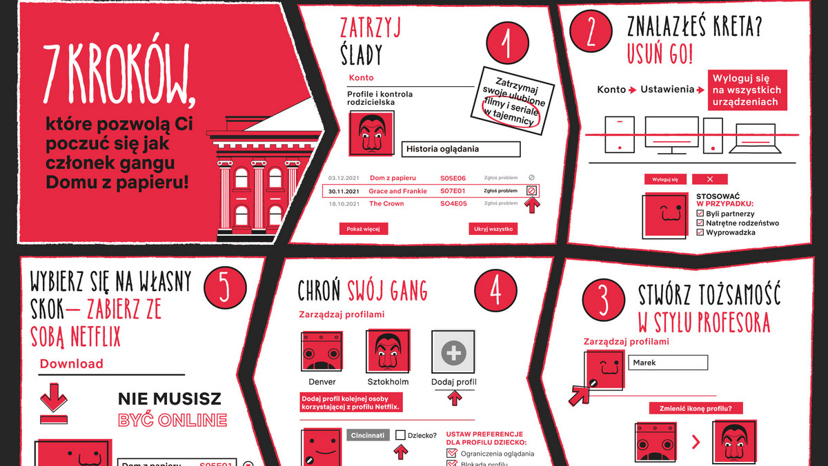 Tik, tak, tik, tak — zegar detonatora nieubłaganie odlicza czas do kolejnej eksplozji akcji finałowego sezonu Domu z papieru. Napad się kończy, co nie znaczy, że tempo zwalnia. Druga część ostatniego sezonu, która już od 3 grudnia jest dostępna na Netflix, zaskakuje i ekscytuje jeszcze bardziej. Ekstremalne sceny walki oraz wciągające zwroty akcji utrzymują widzów wbitych w fotel. Dla tych, którzy już to przeżyli, i dla tych, którzy dopiero planują seans, Netflix przygotował kilka trików rodem ze szkolenia Profesora. Oto siedem wskazówek, które każdemu pozwolą poczuć się jak część jego gangu.