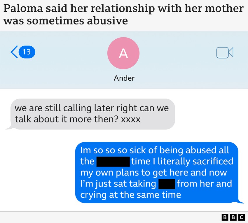 Paloma je rekla da je njen odnos sa majkom ponekad bio zlostavljački„I dalje ćemo se čuti kasnije, možemo li više da pričamo o tome tada?"„Muka mi je od toga da me sve vreme zlostavlja, bukvalno sam žrtvovala planove da bih došla ovde, i sada sedim tu i trpim njene gluposti i plačem istovremeno". | Foto: BBC