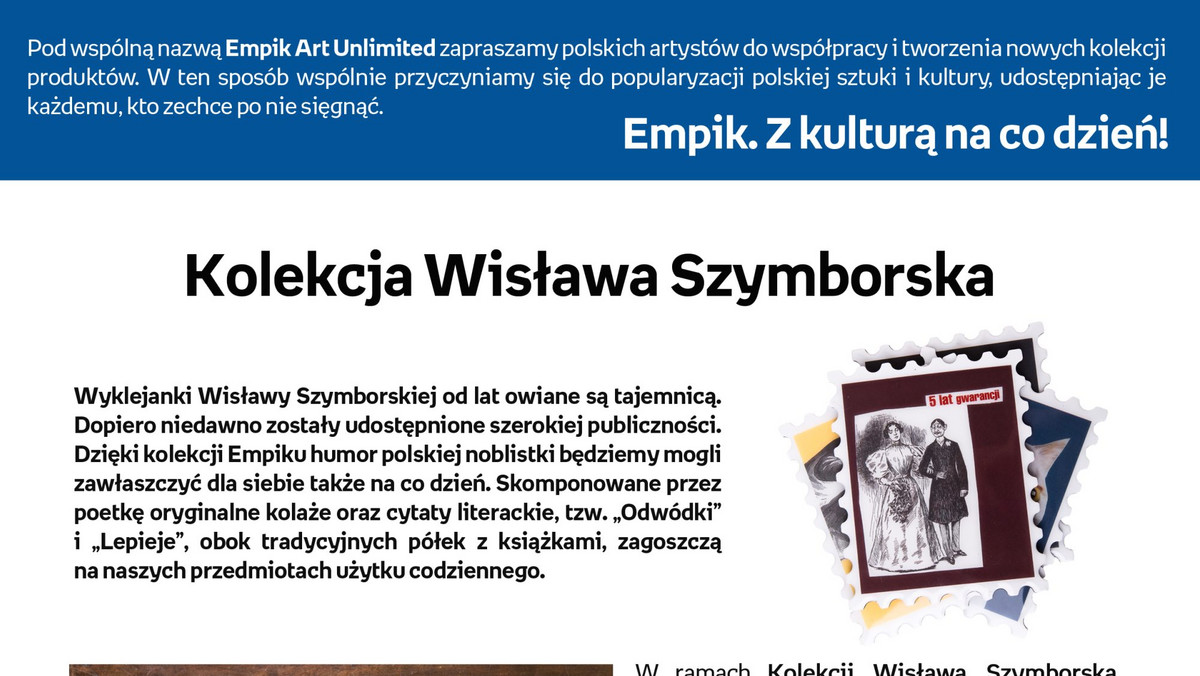 Szuflada Wisławy Szymborskiej skrywa wiele tajemnic. Są wśród nich wyklejanki, jakie wręczała swoim znajomym i wysyłała z wakacji, ale także krótkie formy literackie, w których prezentuje swój legendarny i ceniony przez wszystkich humor. Już wkrótce żartobliwe cytaty literackie poetki oraz jej autorskie dowcipne kolaże zostaną udostępnione szerszej publiczności w artystycznej "Kolekcji Wisława Szymborska".