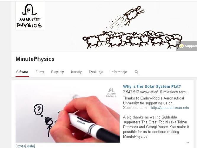Nauczyć się i co najważniejsze zrozumieć fizykę w kilka minut? Henry Reich udowadnia, że można. Od 2011 roku na YouTube prezentuje widzom różne ścisłe zagadnienia, wszystkie w postaci specyficznego rysunkowego stylu. Największą widownię (blisko 9 mln odsłon) zdobył filmik tłumaczący co się stanie, kiedy nieodparta siła napotyka nieruchomy obiekt, czyli inaczej - czy według fizyki możliwy jest paradoks wszechmocy. Sukces fizycznej serii sprawił, że z czasem Reich uruchomił drugi kanał - tym razem poświęcony Ziemi i biologii. Niestety filmiki są tylko po angielsku i hiszpańsku, więc bez biegłej znajomości tych języków nauczyć się z nich nie da. A szkoda, bo na pewno zwiększyłyby zainteresowanie fizyką w polskich szkołach.

<a href=' https://www.youtube.com/user/minutephysics' target='_blank' style='color: blue'>https://www.youtube.com/user/minutephysics</a>