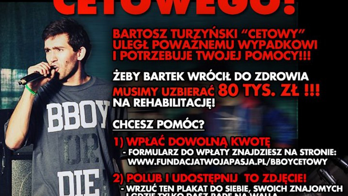 Bartosz "Cetowy" Turzyński, tancerz breakdance, 8 lutego uległ poważnemu wypadkowi - został porażony prądem. B-boy walczył o życie w szpitalu. Obecnie jest w domu, ale jest w śpiączce. Wymaga stałej opieki oraz kosztownej rehabilitacji. Na leczenie Cetowego potrzeba 80 tys. złotych. O pomoc dla Bartosza apelują rodzina, przyjaciele, a także gwiazdy - w akcję włączyła się między innymi Marika, prowadząca "The Voice of Poland".