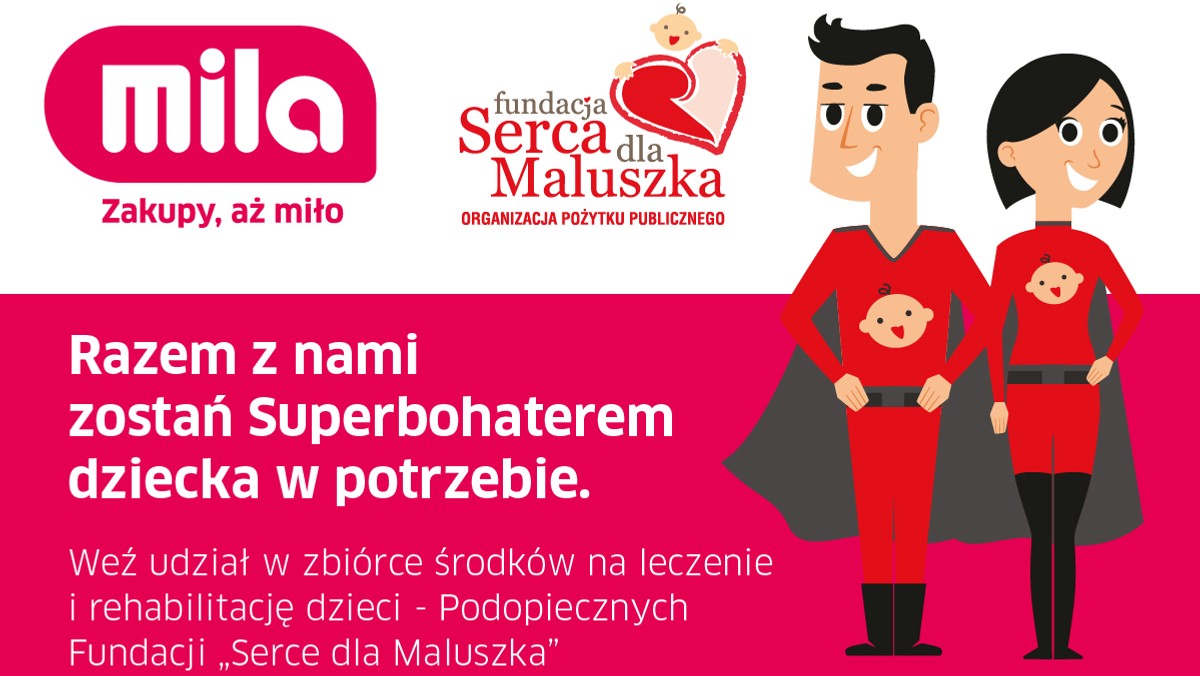 W dniach od 16 sierpnia do 6 września każdy klient marketów Mila może wziąć udział w akcji charytatywnej na rzecz Podopiecznych Fundacji "Serca dla Maluszka". Przy kasach sklepów Mila na terenie całej Polski, umieszczone zostaną skarbonki, które będzie można zasilać podczas codziennych zakupów. Fundusze zebrane podczas akcji zostaną przeznaczone na leczenie i rehabilitację dzieci niepełnosprawnych i chorych, Podopiecznych Fundacji "Serca dla Maluszka".